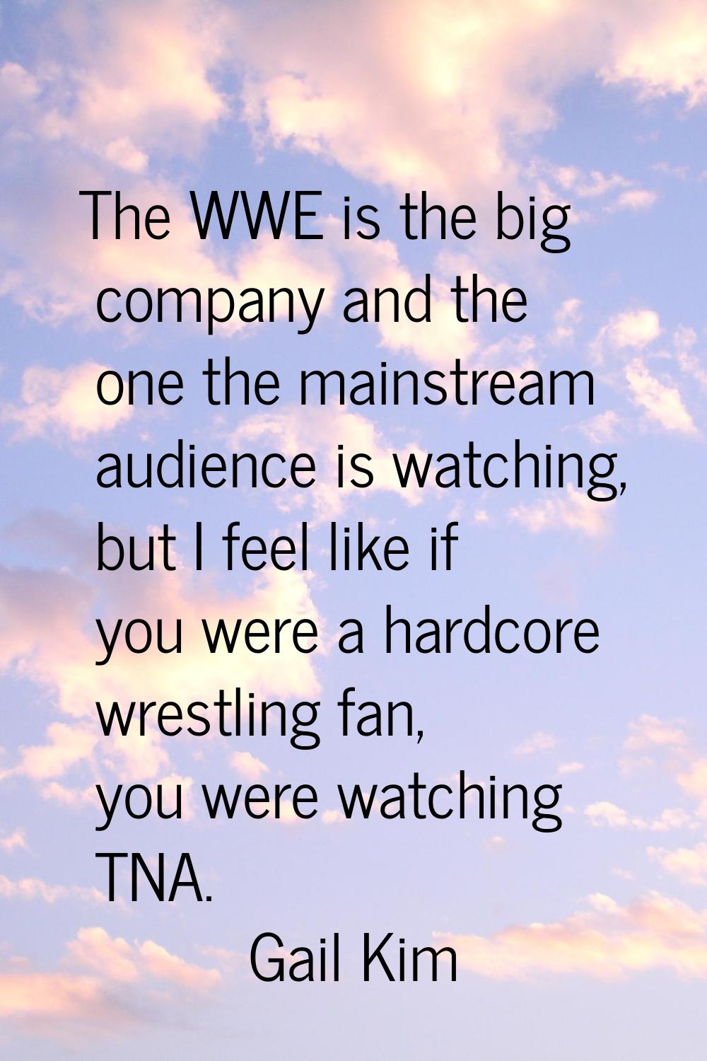 The WWE is the big company and the one the mainstream audience is watching, but I feel like if you 