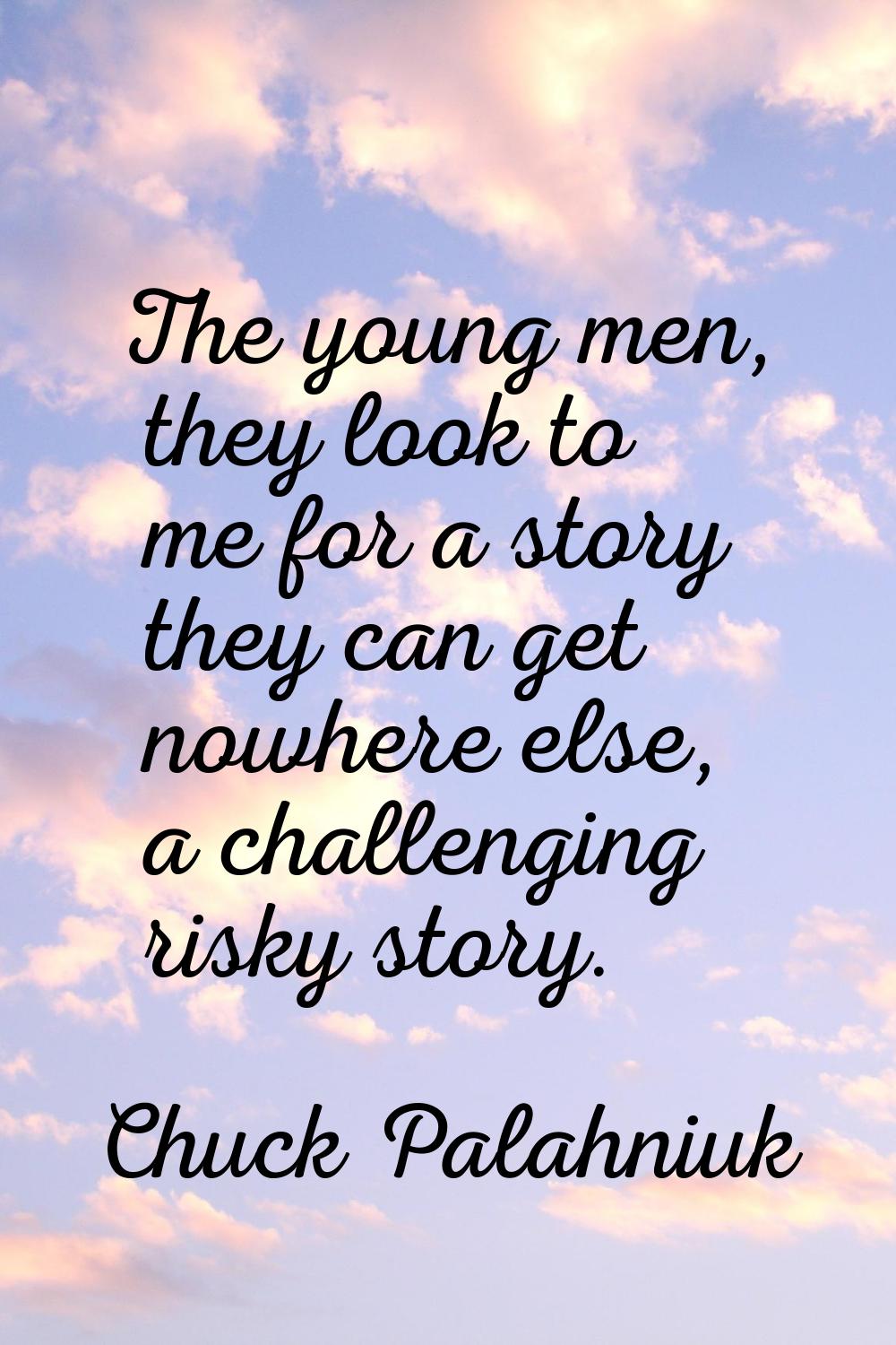The young men, they look to me for a story they can get nowhere else, a challenging risky story.