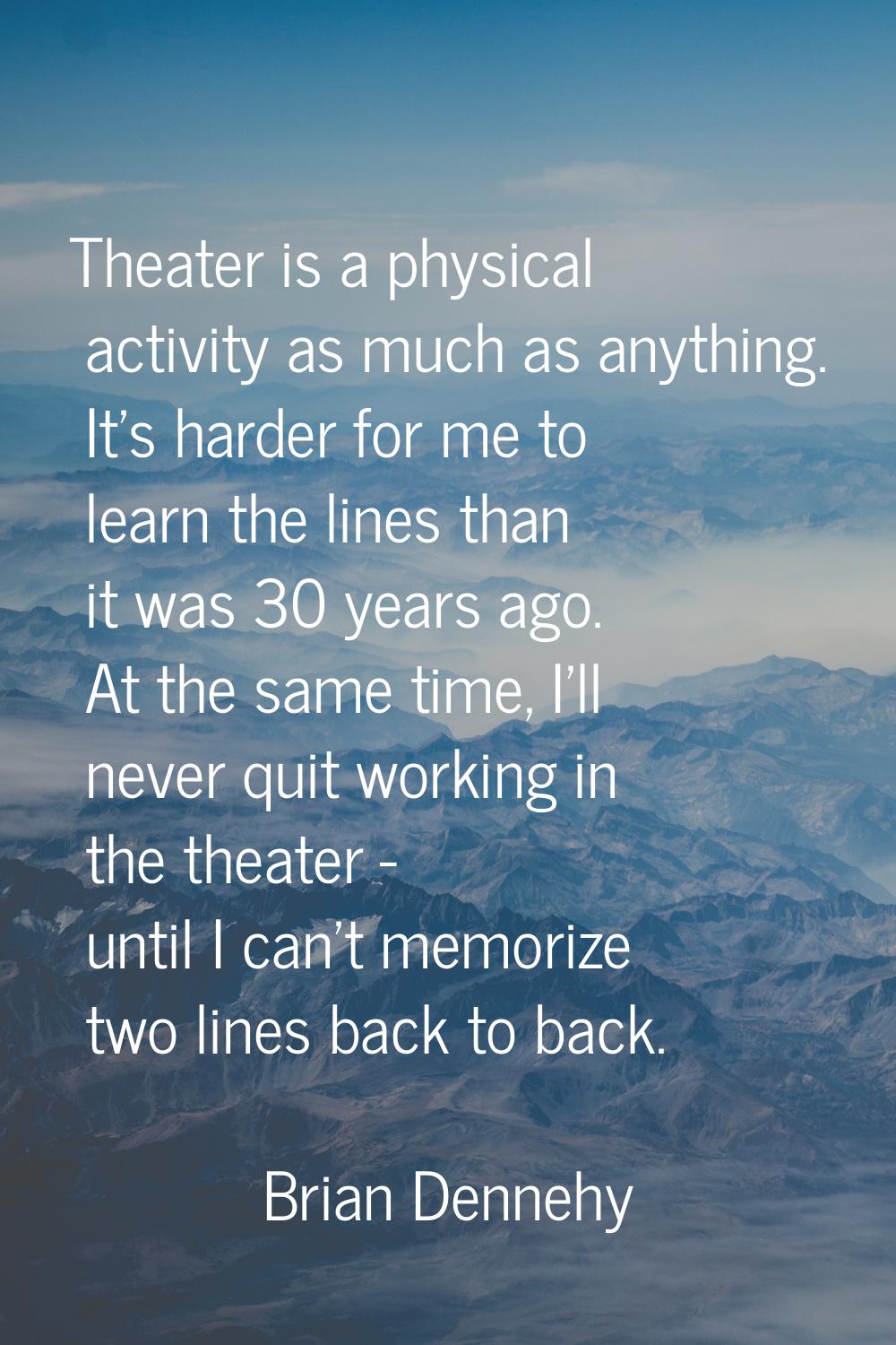Theater is a physical activity as much as anything. It's harder for me to learn the lines than it w