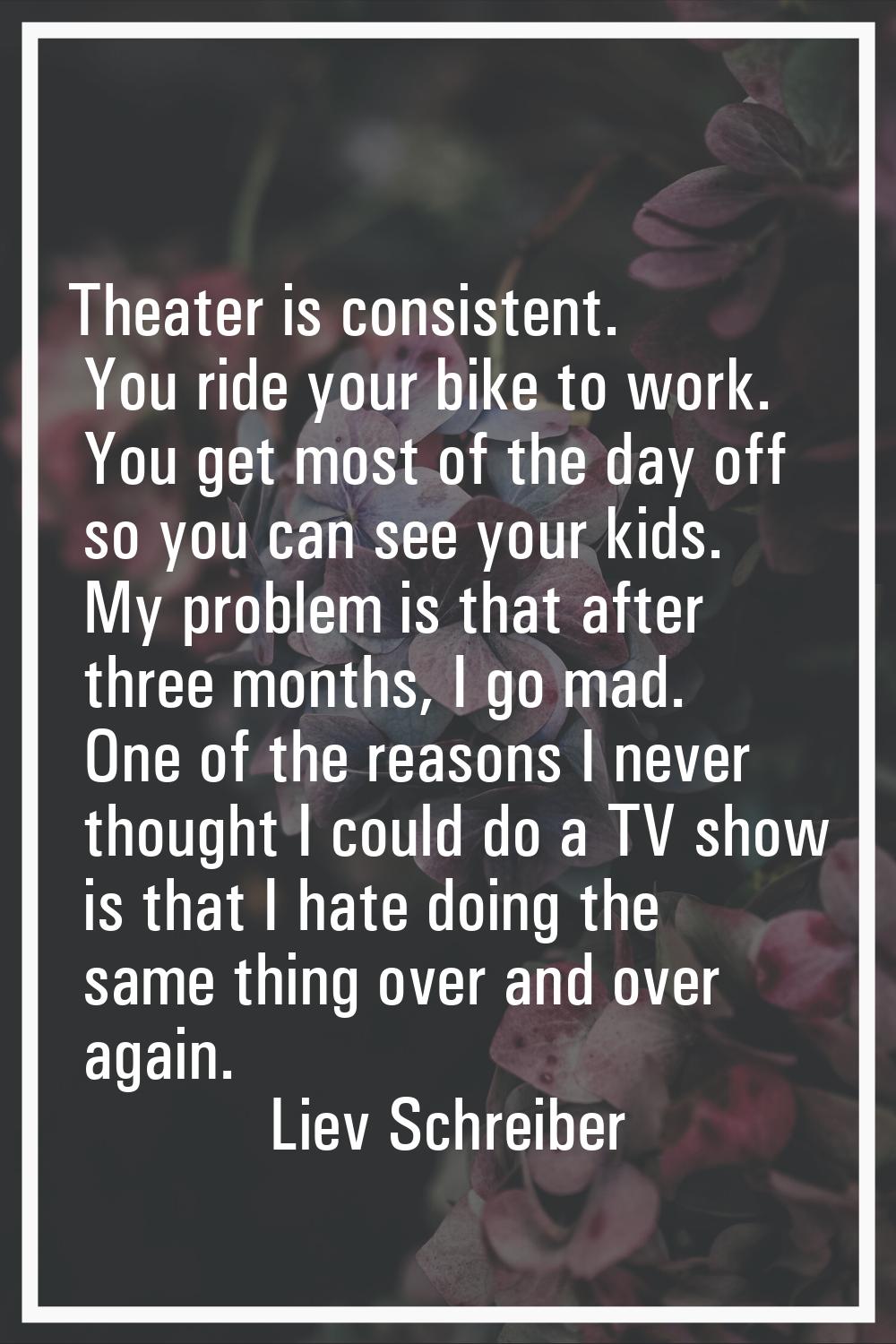 Theater is consistent. You ride your bike to work. You get most of the day off so you can see your 