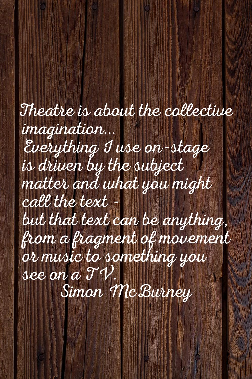 Theatre is about the collective imagination... Everything I use on-stage is driven by the subject m