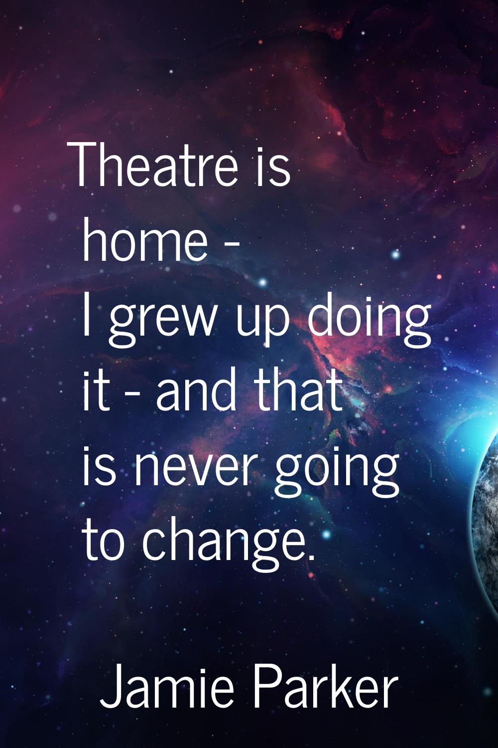 Theatre is home - I grew up doing it - and that is never going to change.