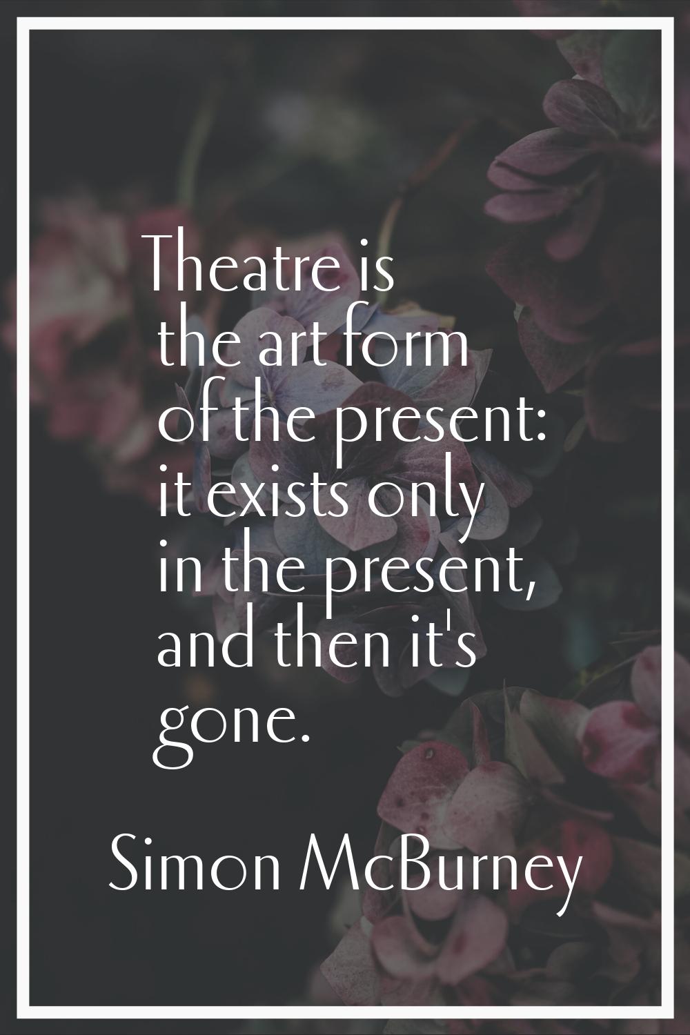 Theatre is the art form of the present: it exists only in the present, and then it's gone.