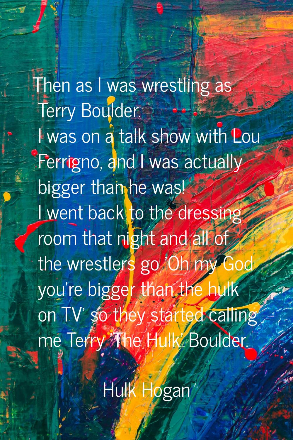 Then as I was wrestling as Terry Boulder. I was on a talk show with Lou Ferrigno, and I was actuall