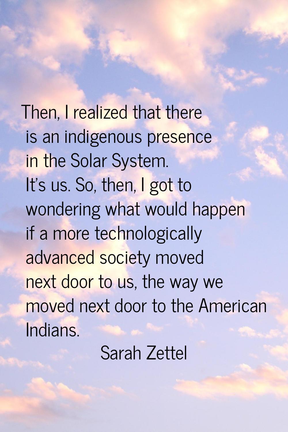 Then, I realized that there is an indigenous presence in the Solar System. It's us. So, then, I got