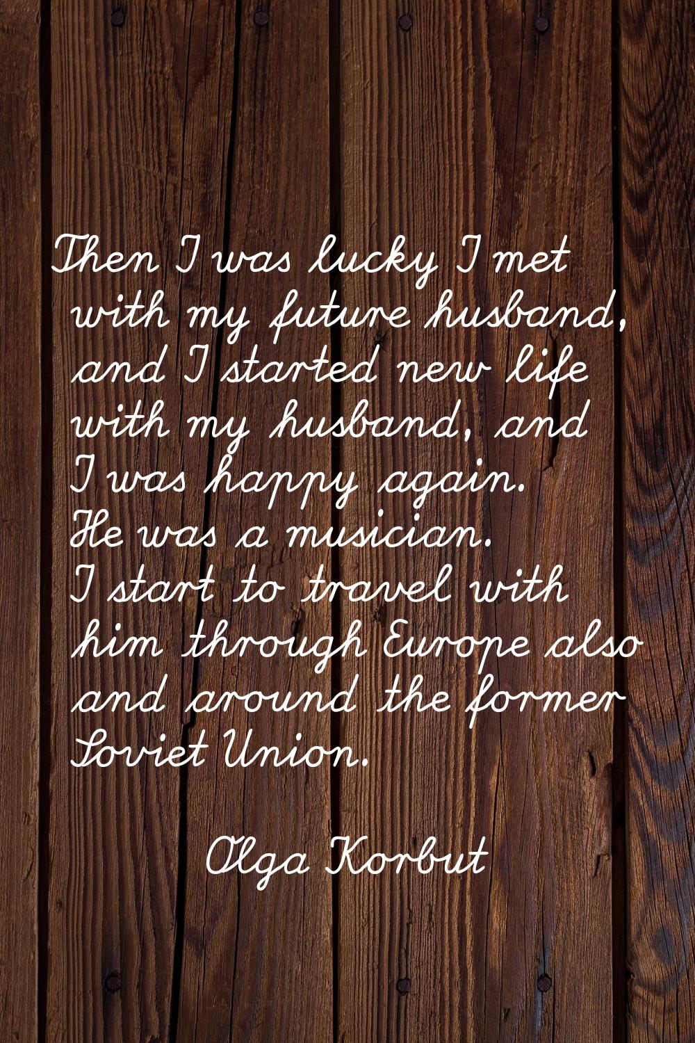 Then I was lucky I met with my future husband, and I started new life with my husband, and I was ha