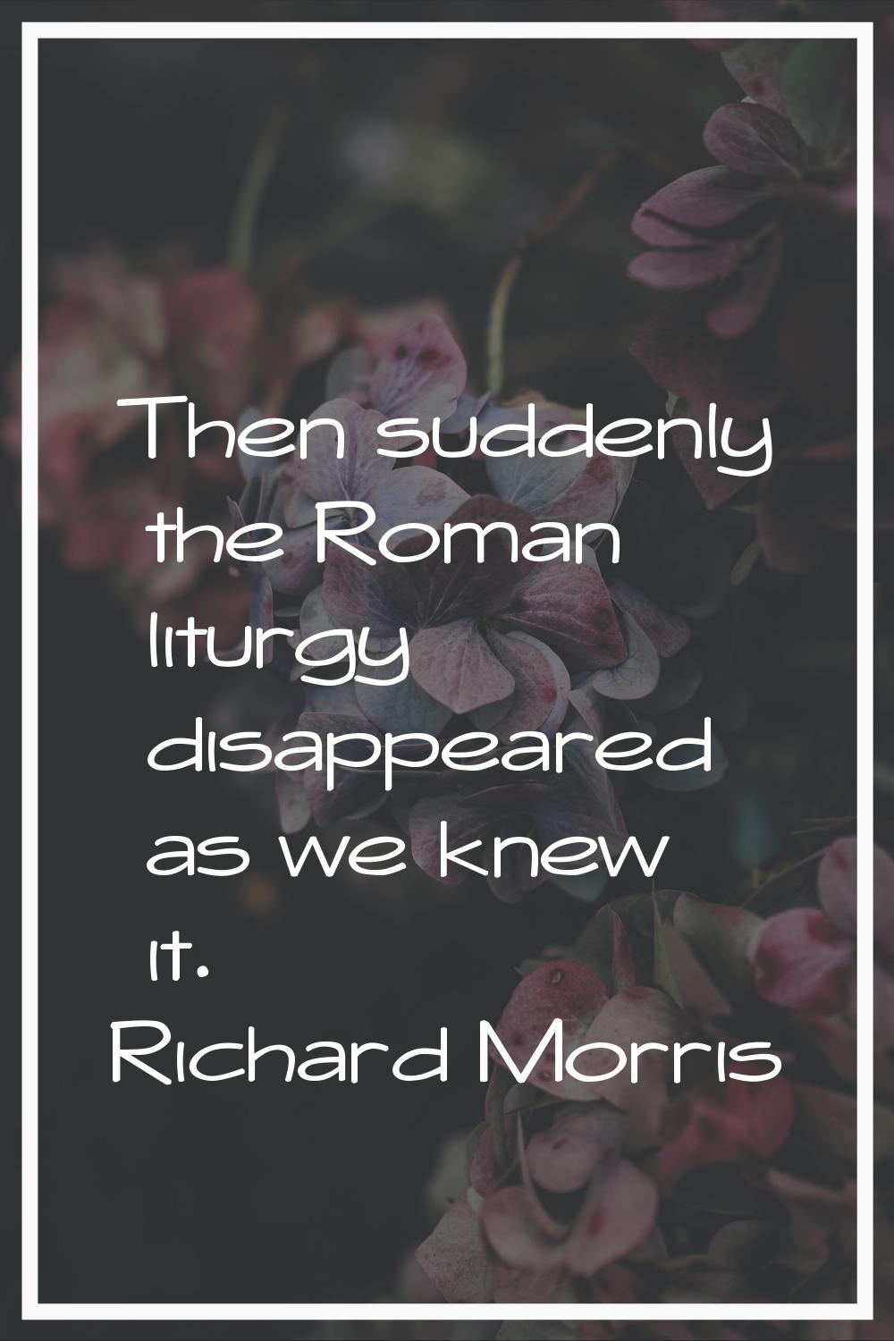 Then suddenly the Roman liturgy disappeared as we knew it.