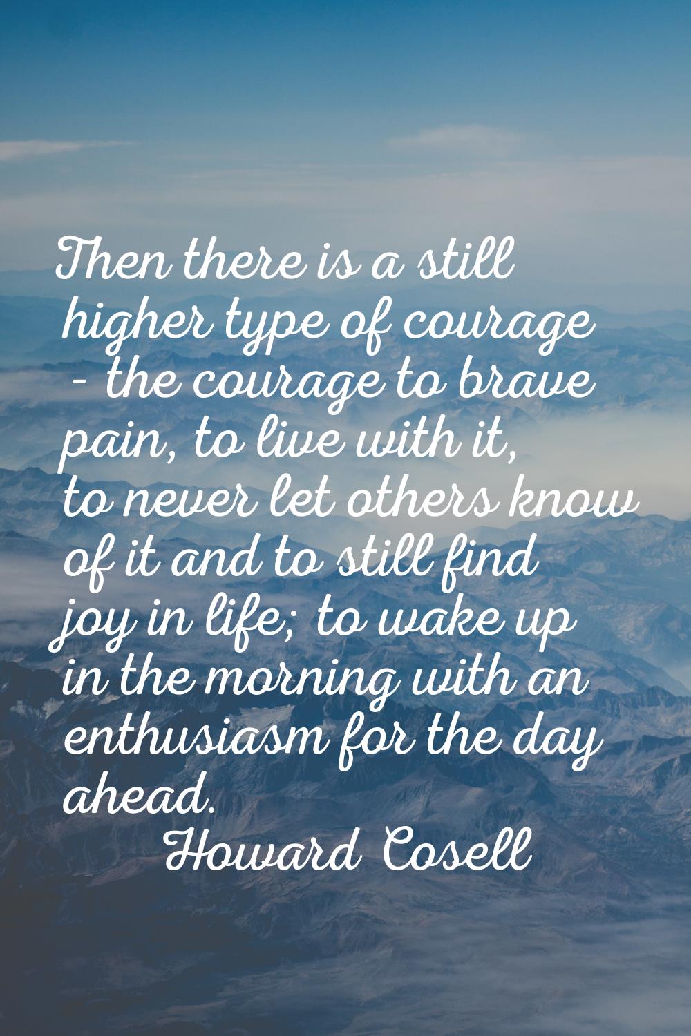 Then there is a still higher type of courage - the courage to brave pain, to live with it, to never