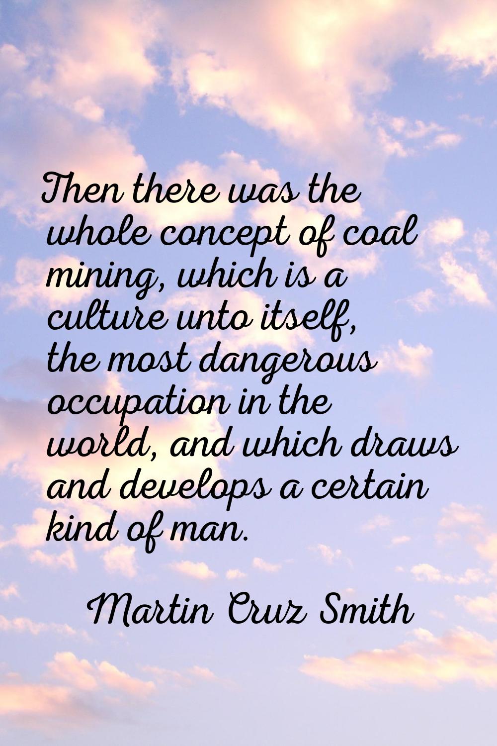 Then there was the whole concept of coal mining, which is a culture unto itself, the most dangerous