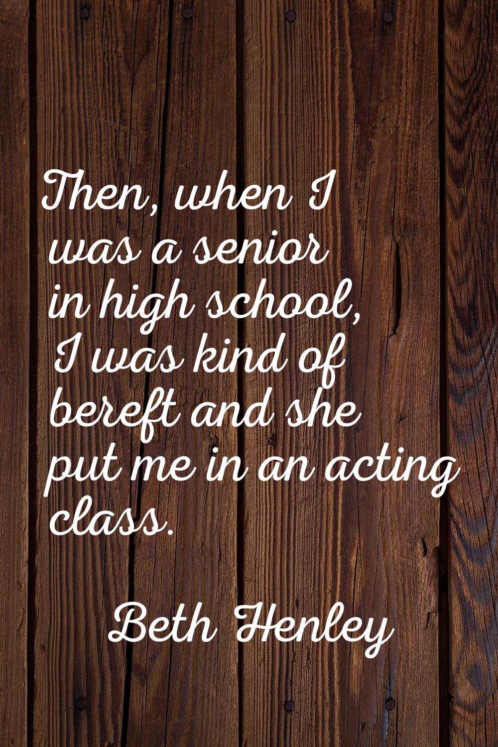 Then, when I was a senior in high school, I was kind of bereft and she put me in an acting class.