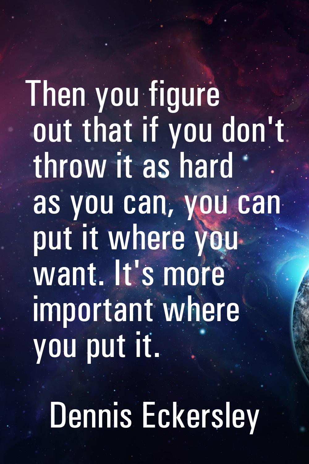 Then you figure out that if you don't throw it as hard as you can, you can put it where you want. I