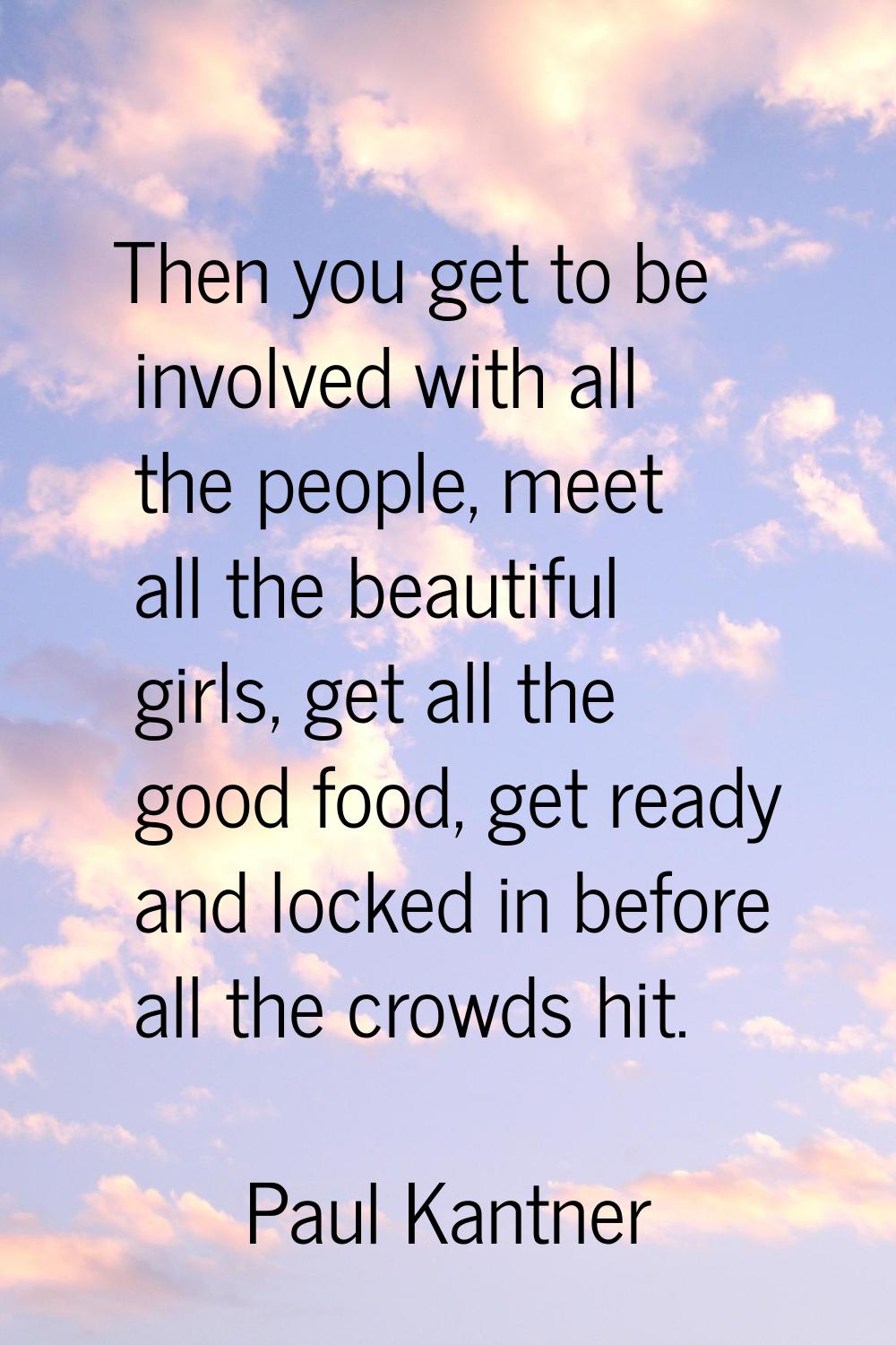 Then you get to be involved with all the people, meet all the beautiful girls, get all the good foo