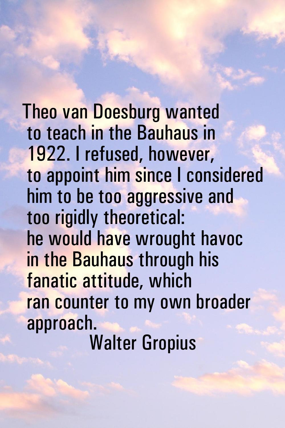 Theo van Doesburg wanted to teach in the Bauhaus in 1922. I refused, however, to appoint him since 