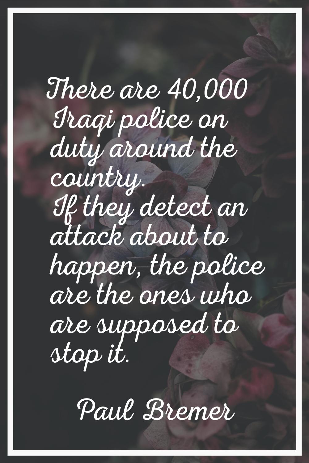 There are 40,000 Iraqi police on duty around the country. If they detect an attack about to happen,