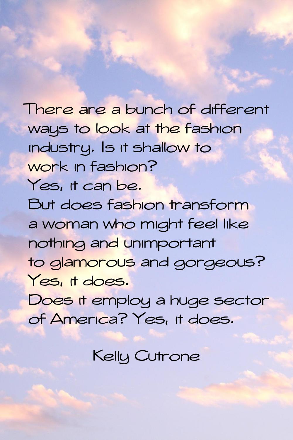 There are a bunch of different ways to look at the fashion industry. Is it shallow to work in fashi