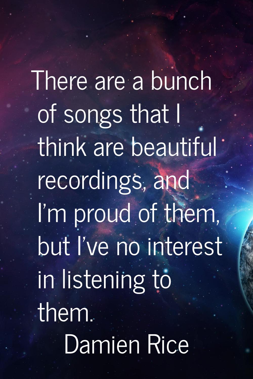 There are a bunch of songs that I think are beautiful recordings, and I'm proud of them, but I've n