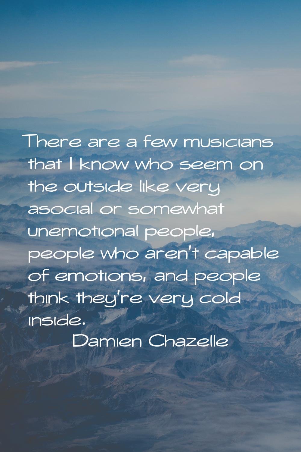 There are a few musicians that I know who seem on the outside like very asocial or somewhat unemoti
