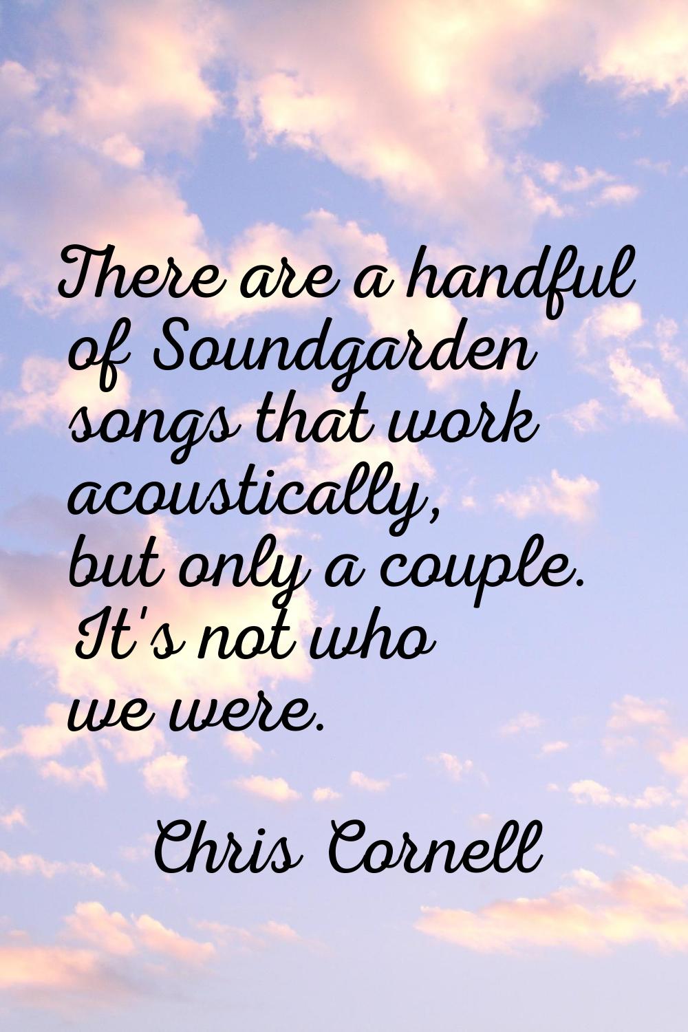 There are a handful of Soundgarden songs that work acoustically, but only a couple. It's not who we