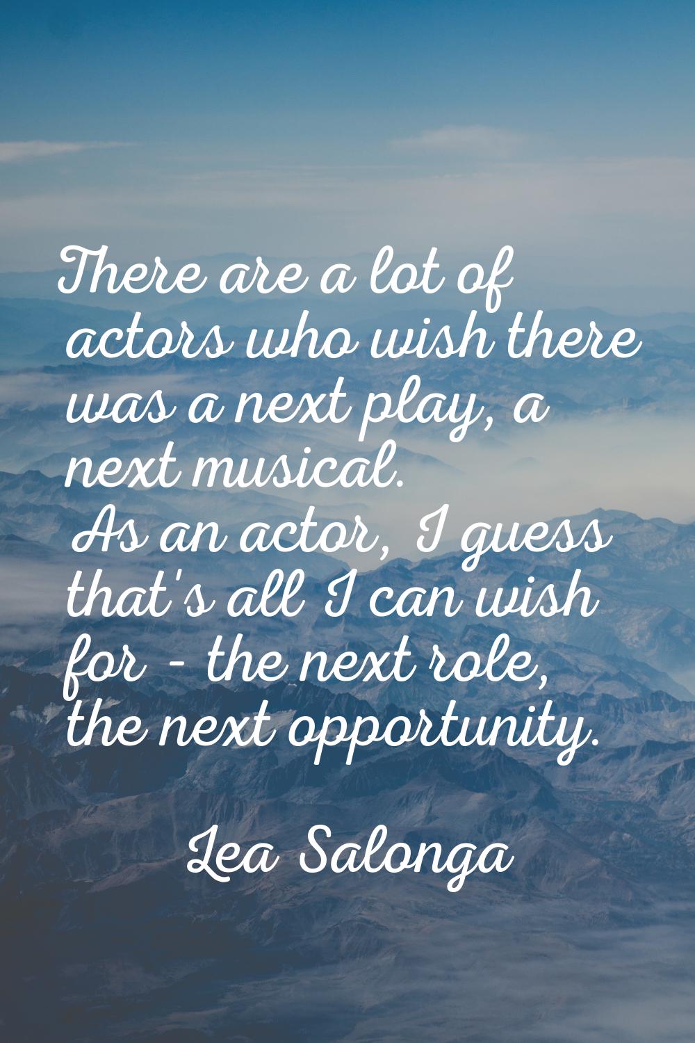 There are a lot of actors who wish there was a next play, a next musical. As an actor, I guess that
