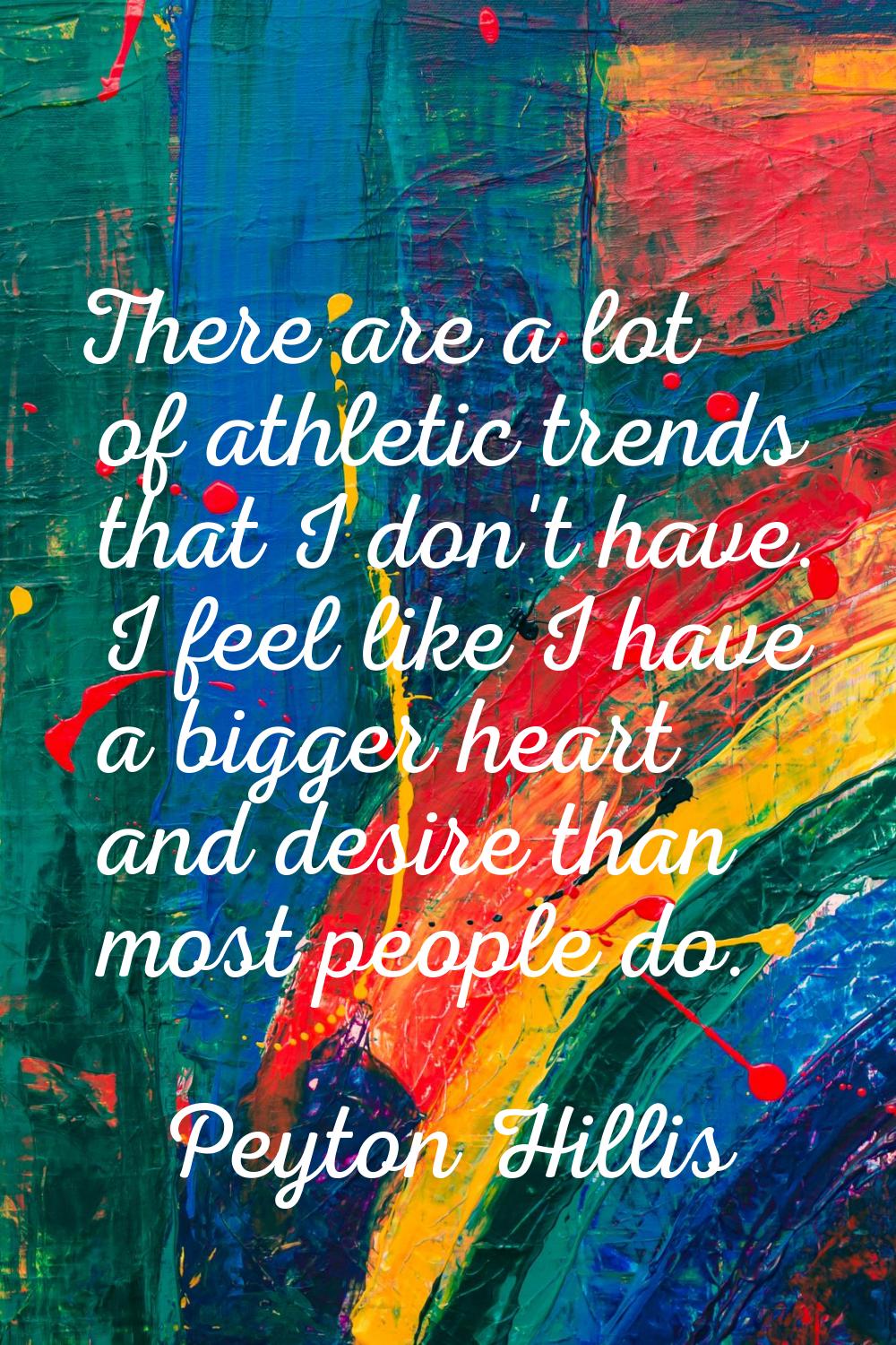 There are a lot of athletic trends that I don't have. I feel like I have a bigger heart and desire 