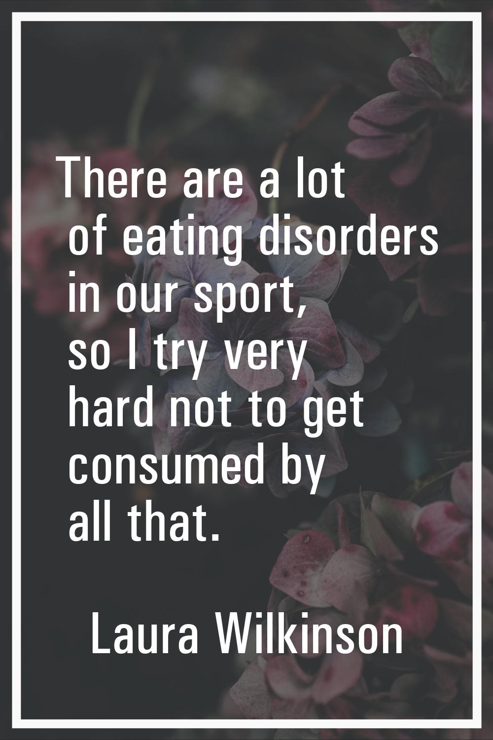 There are a lot of eating disorders in our sport, so I try very hard not to get consumed by all tha