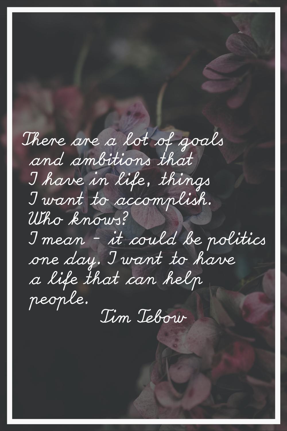 There are a lot of goals and ambitions that I have in life, things I want to accomplish. Who knows?
