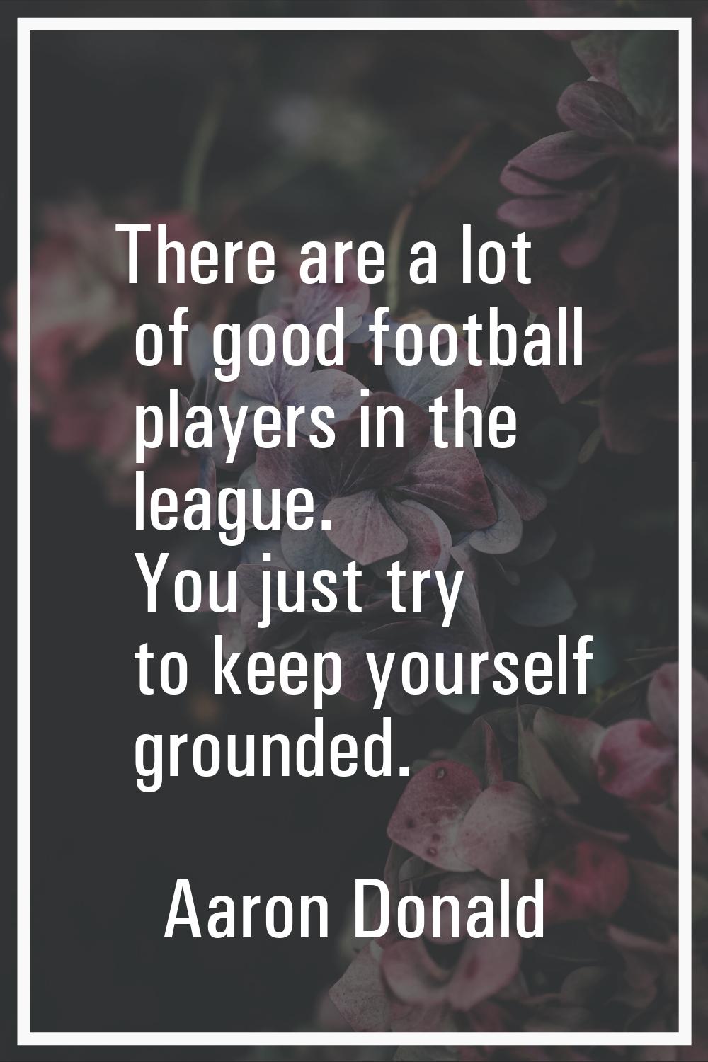 There are a lot of good football players in the league. You just try to keep yourself grounded.