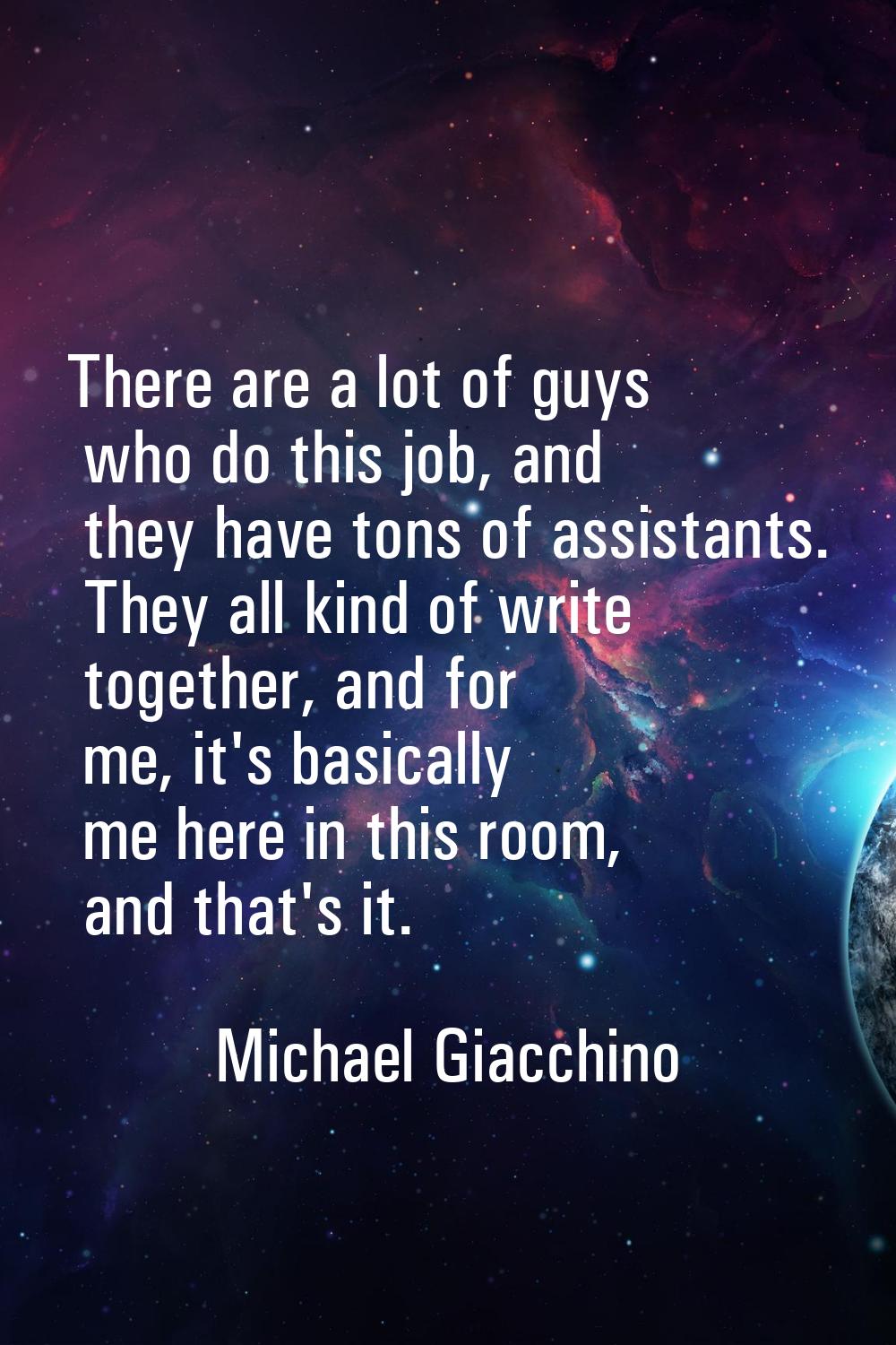 There are a lot of guys who do this job, and they have tons of assistants. They all kind of write t