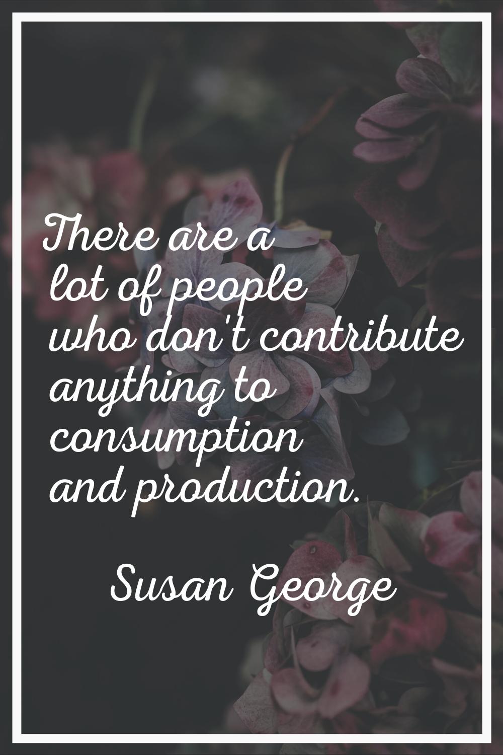 There are a lot of people who don't contribute anything to consumption and production.