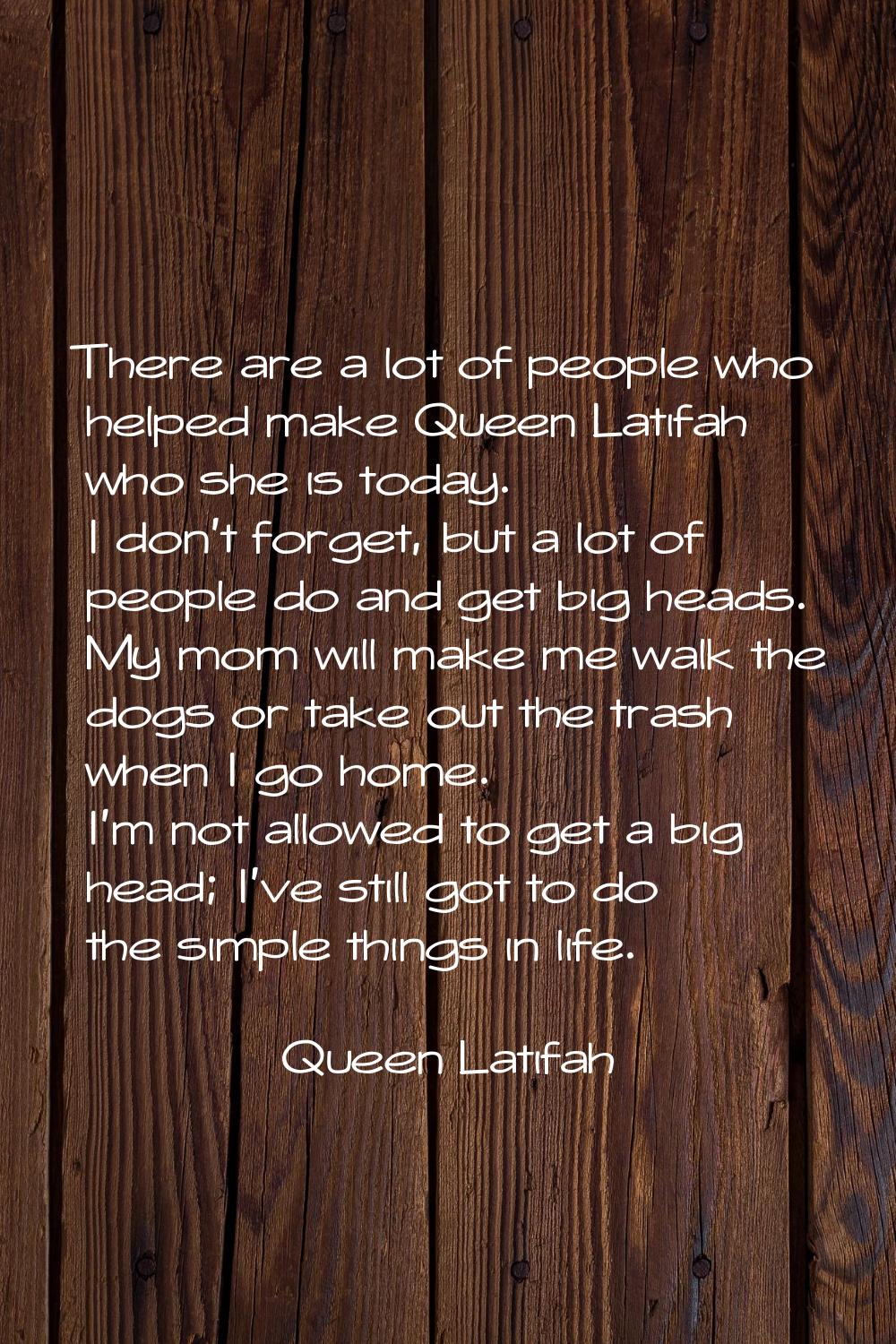 There are a lot of people who helped make Queen Latifah who she is today. I don't forget, but a lot