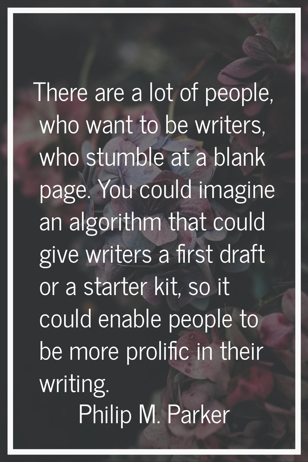 There are a lot of people, who want to be writers, who stumble at a blank page. You could imagine a
