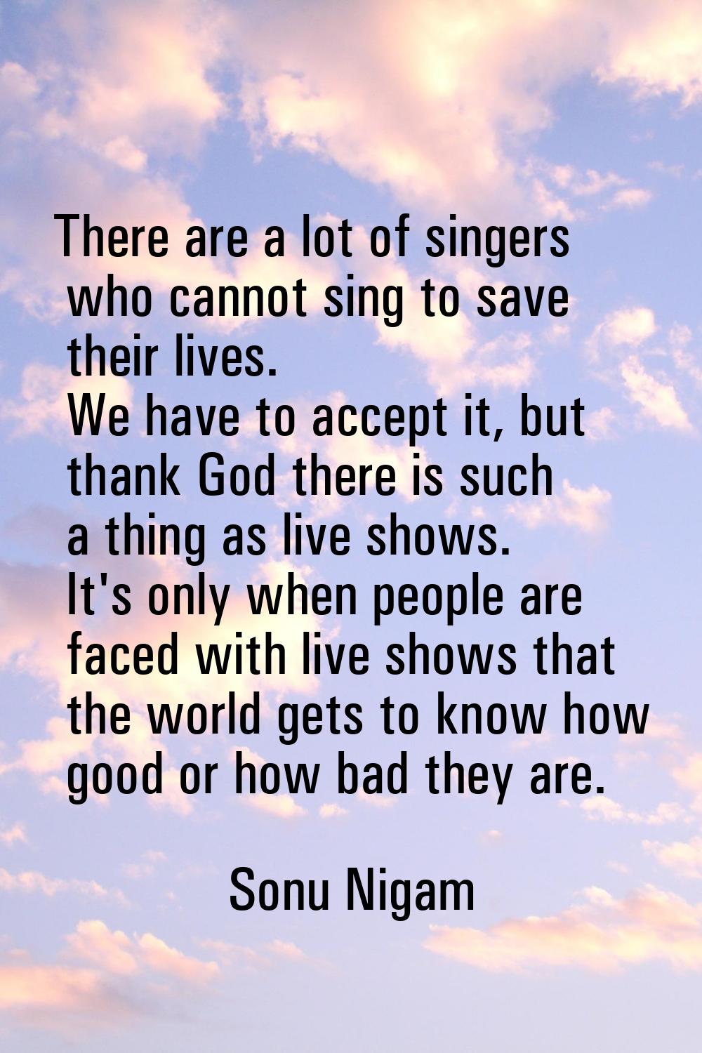 There are a lot of singers who cannot sing to save their lives. We have to accept it, but thank God