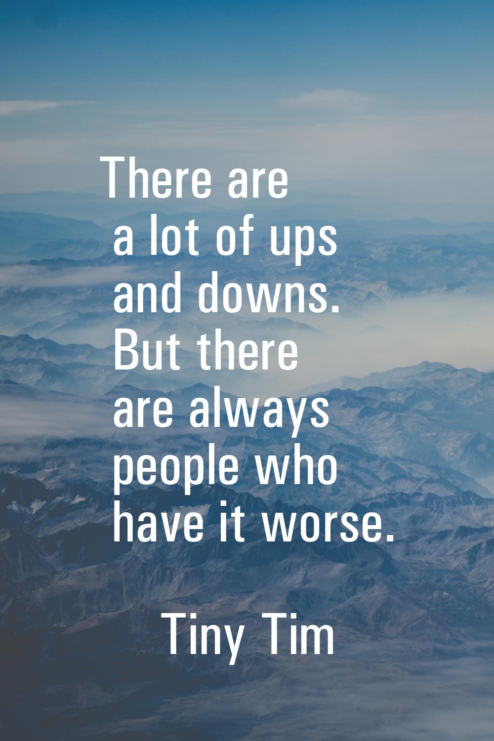There are a lot of ups and downs. But there are always people who have it worse.
