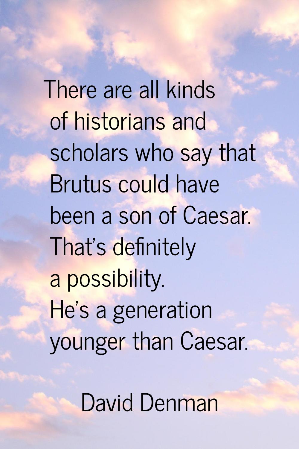 There are all kinds of historians and scholars who say that Brutus could have been a son of Caesar.