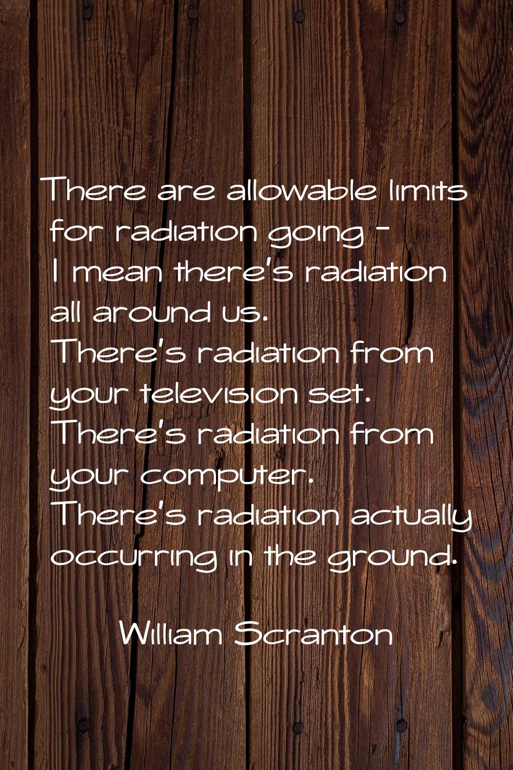 There are allowable limits for radiation going - I mean there's radiation all around us. There's ra