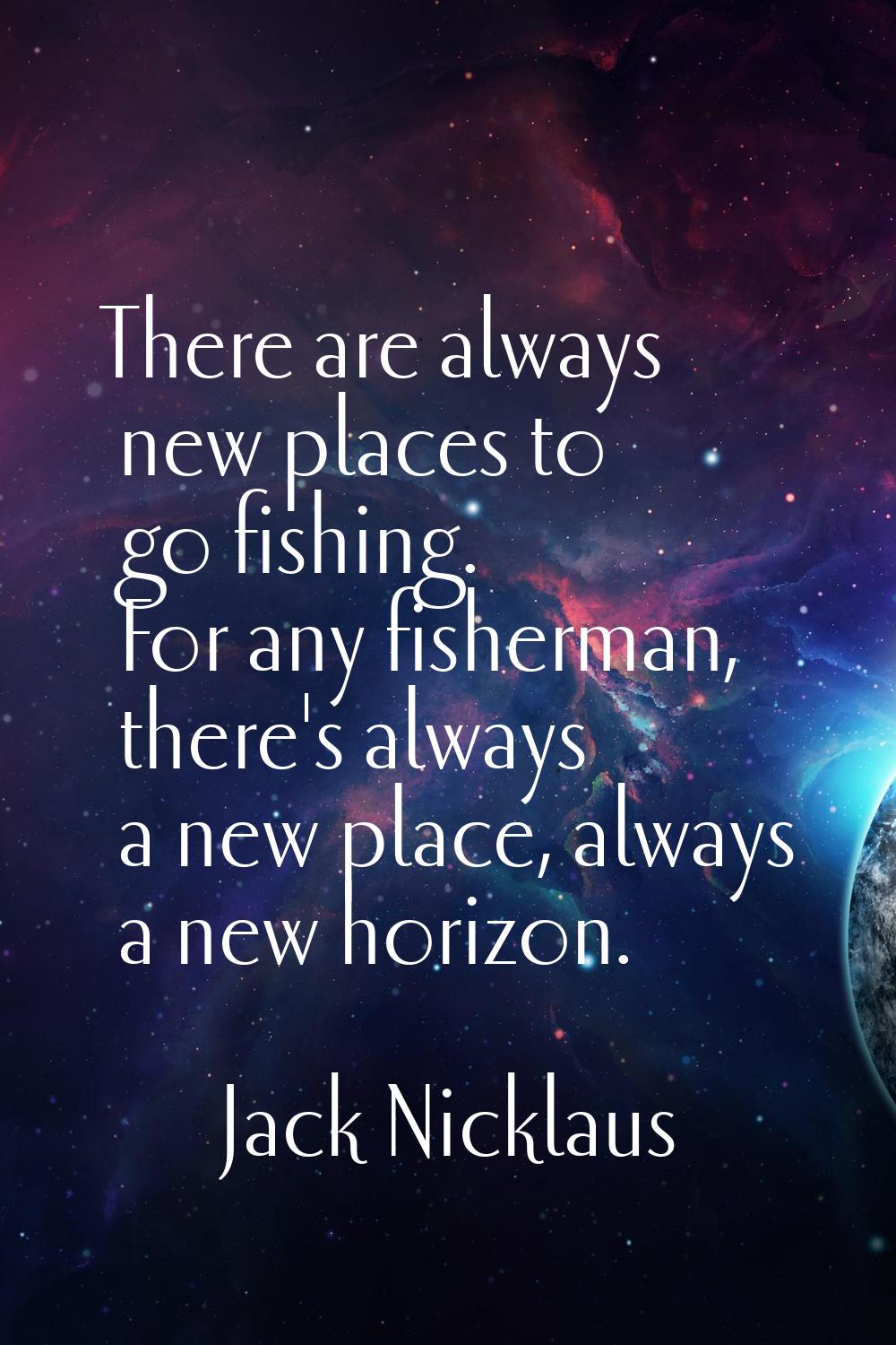 There are always new places to go fishing. For any fisherman, there's always a new place, always a 