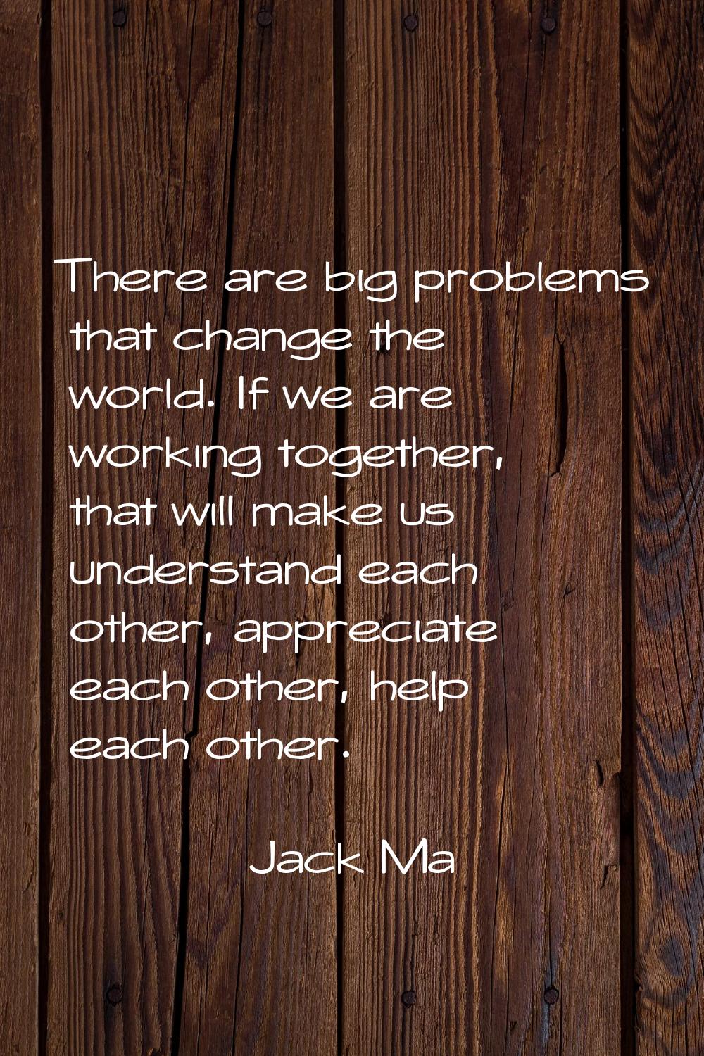 There are big problems that change the world. If we are working together, that will make us underst