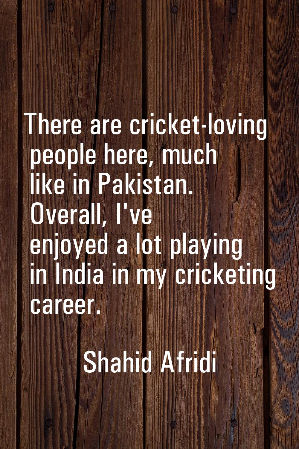 There are cricket-loving people here, much like in Pakistan. Overall, I've enjoyed a lot playing in