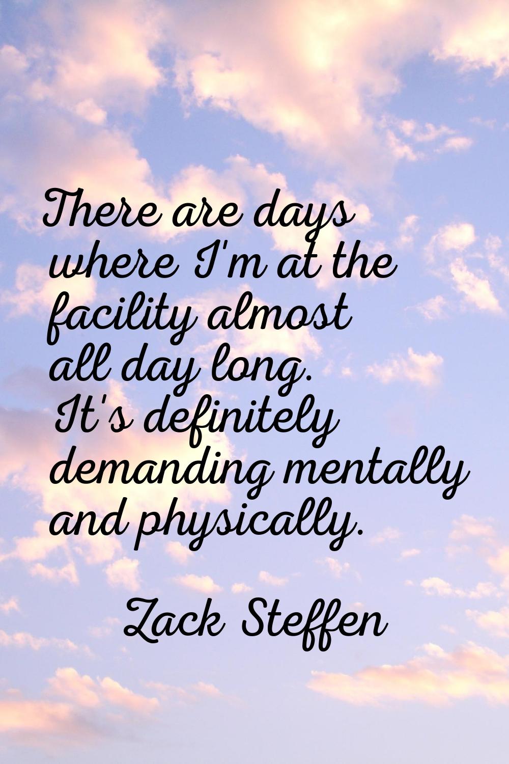 There are days where I'm at the facility almost all day long. It's definitely demanding mentally an