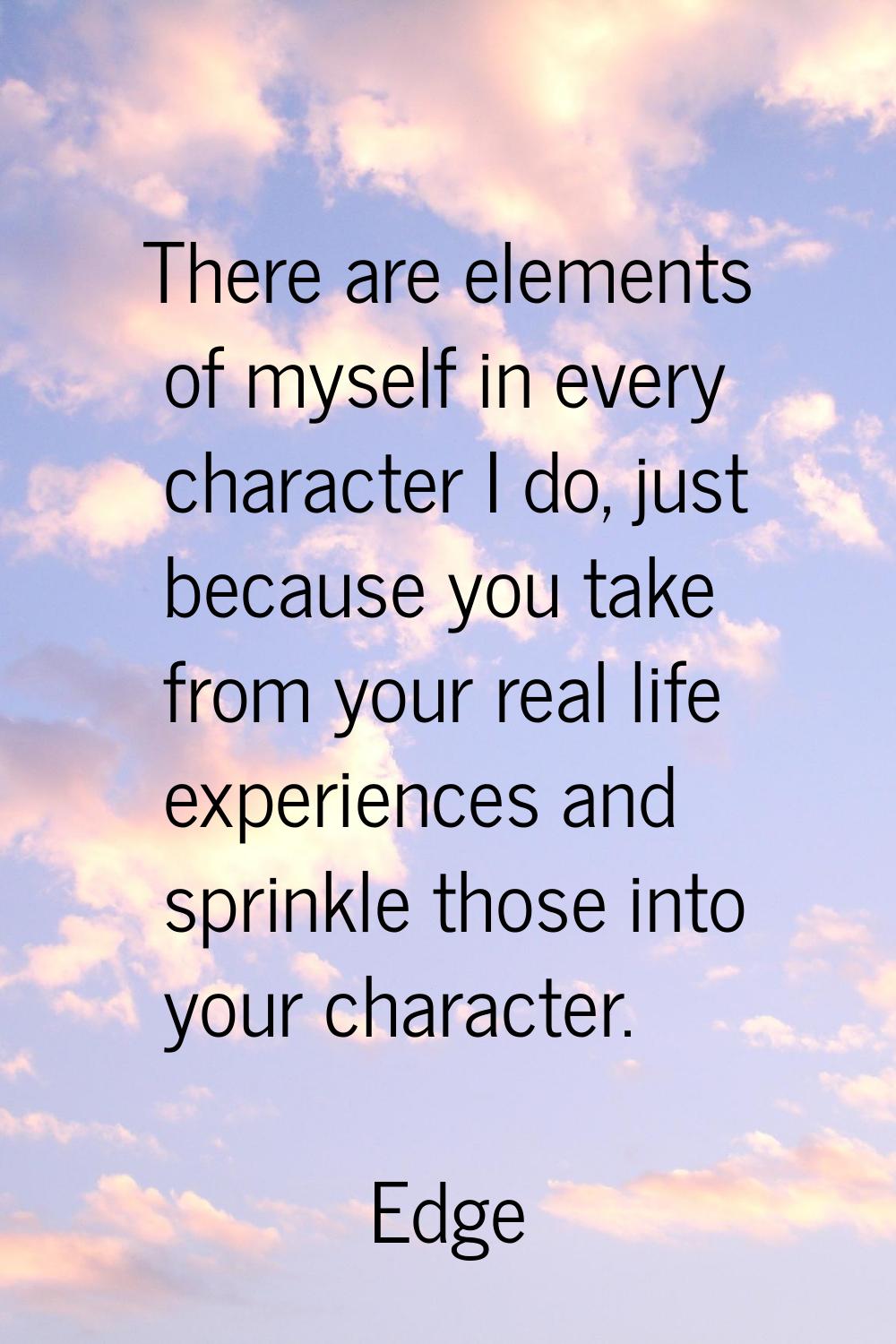 There are elements of myself in every character I do, just because you take from your real life exp