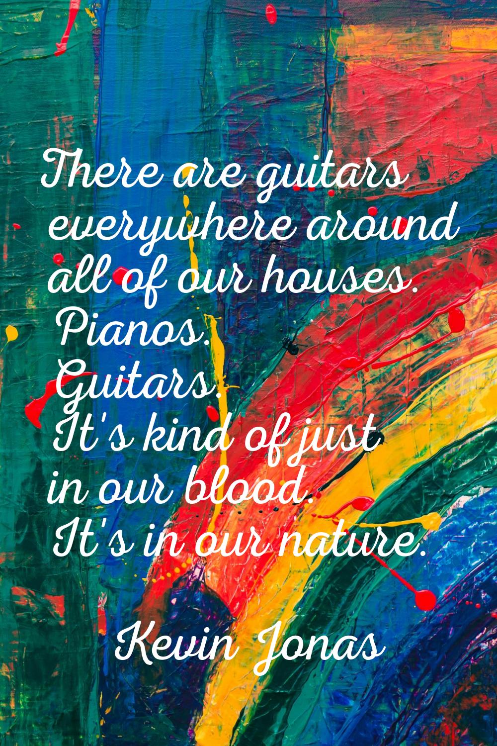 There are guitars everywhere around all of our houses. Pianos. Guitars. It's kind of just in our bl