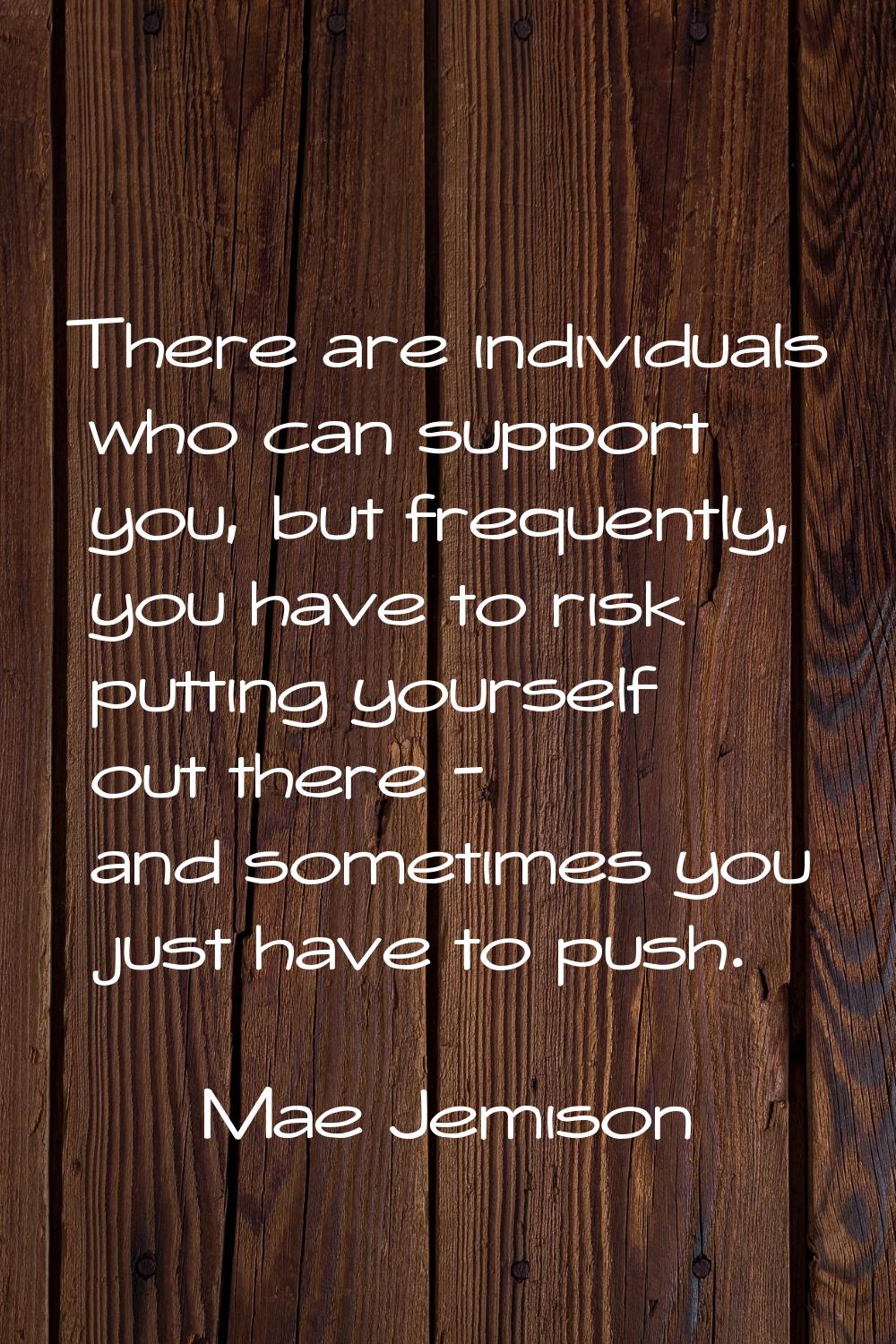 There are individuals who can support you, but frequently, you have to risk putting yourself out th