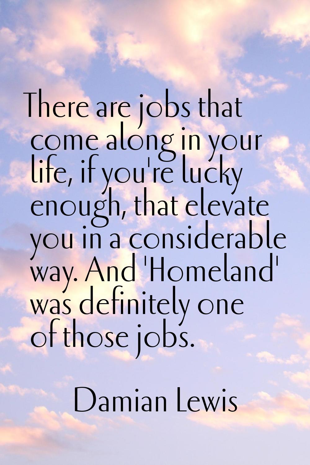 There are jobs that come along in your life, if you're lucky enough, that elevate you in a consider