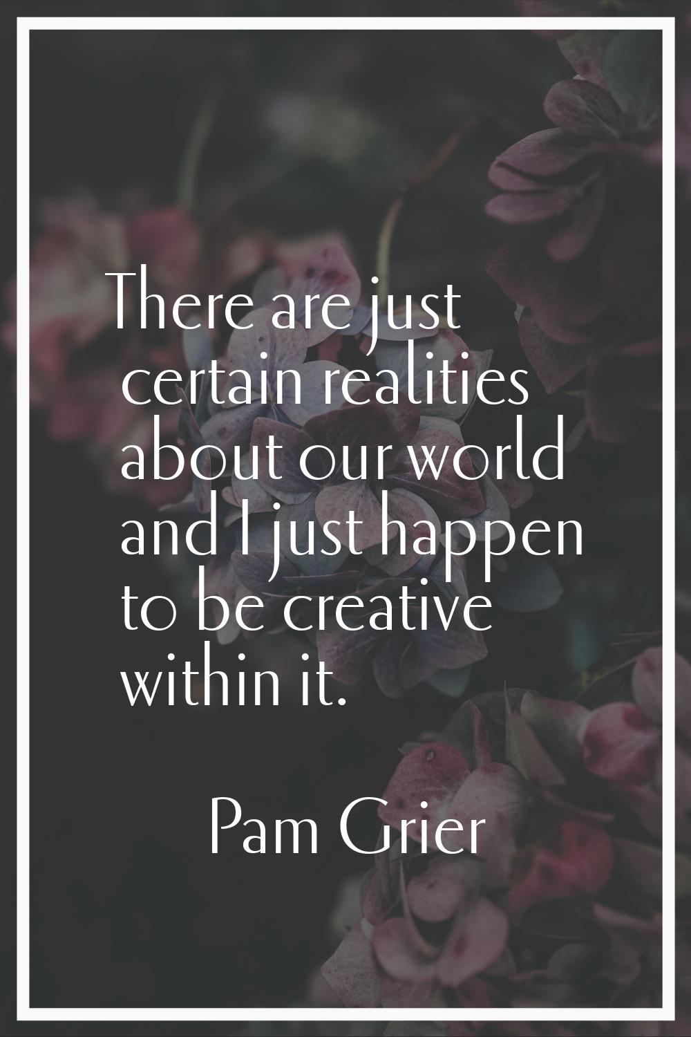 There are just certain realities about our world and I just happen to be creative within it.