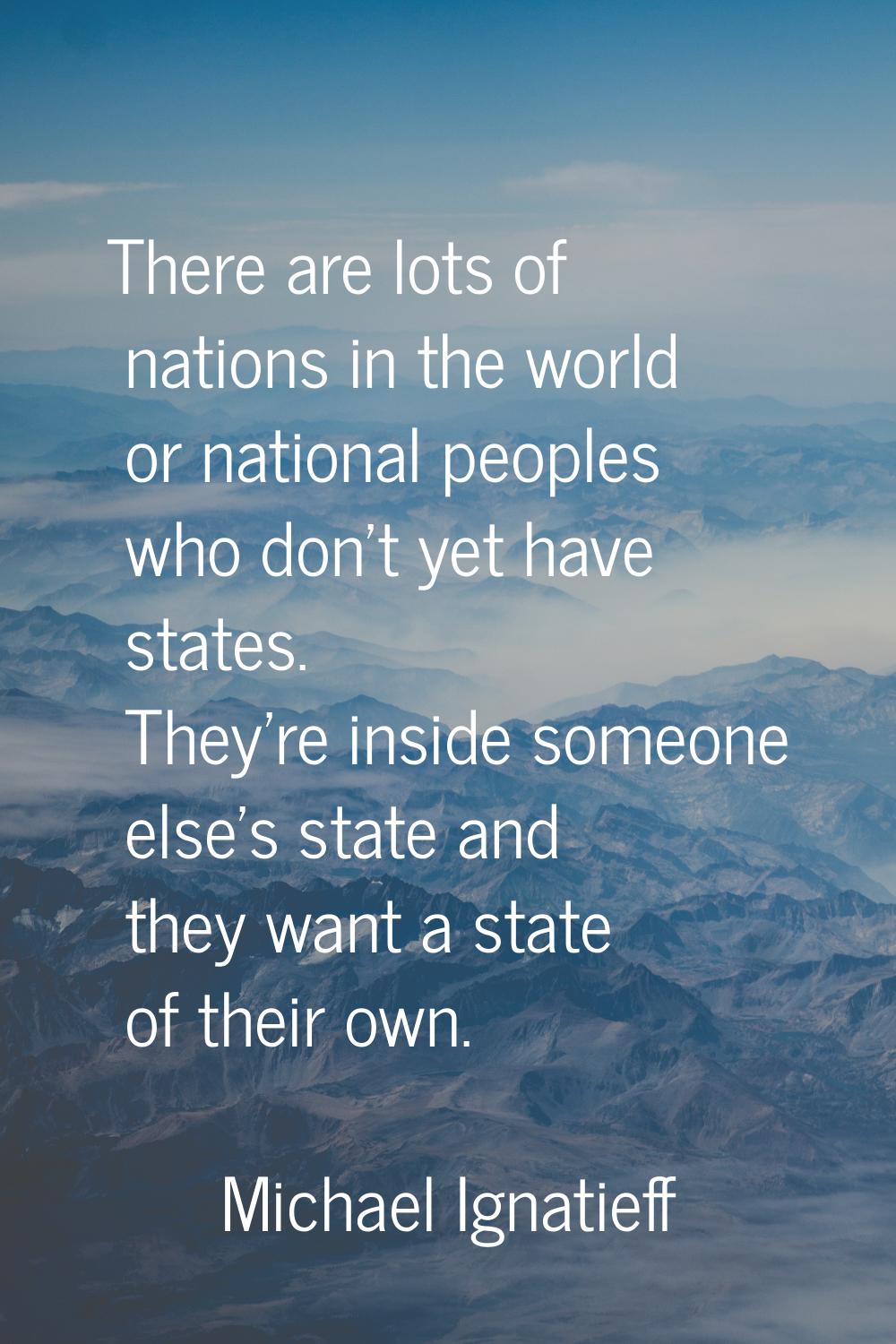 There are lots of nations in the world or national peoples who don't yet have states. They're insid