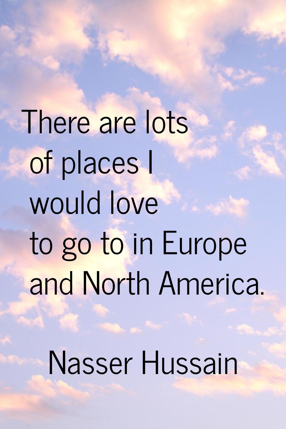 There are lots of places I would love to go to in Europe and North America.