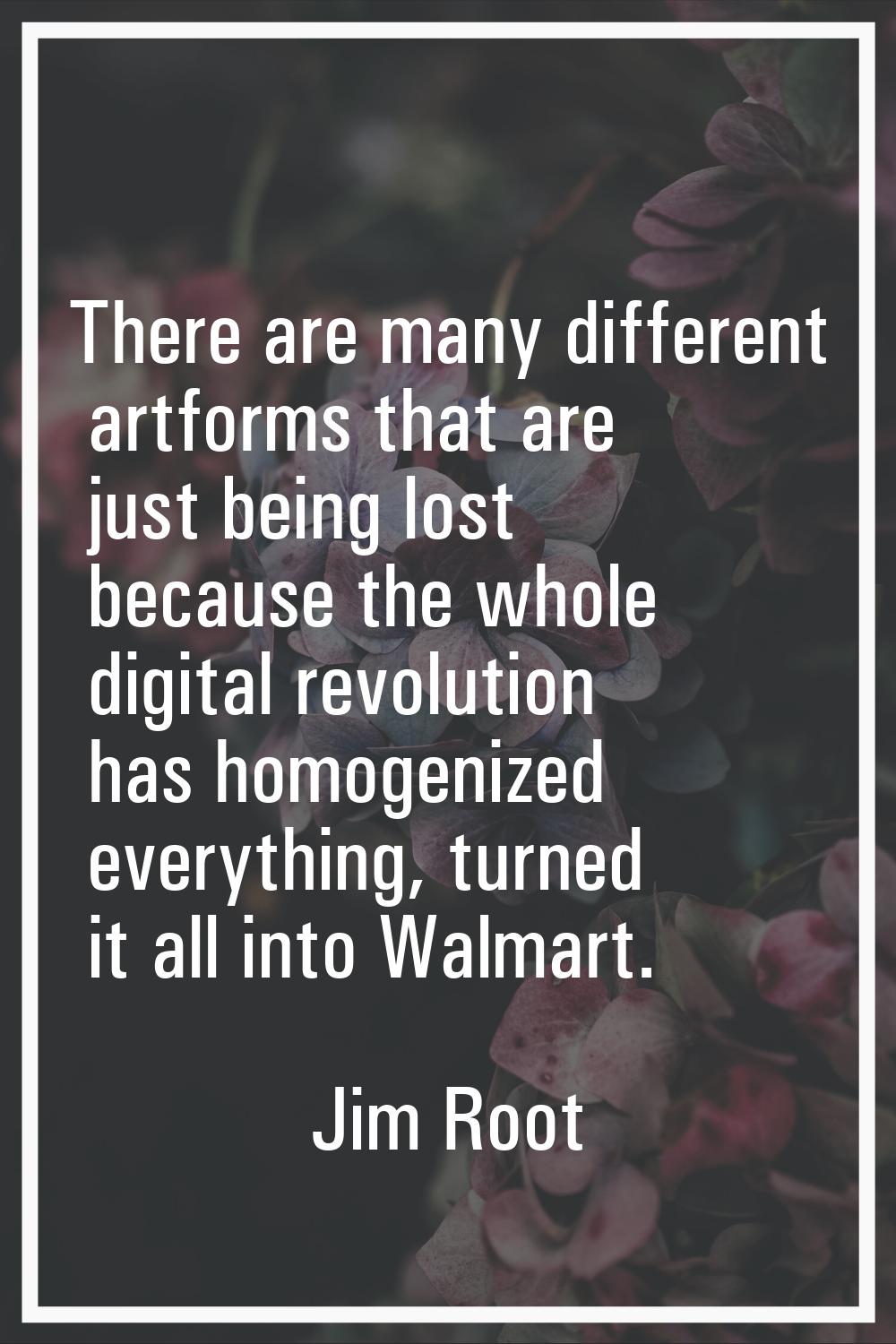 There are many different artforms that are just being lost because the whole digital revolution has
