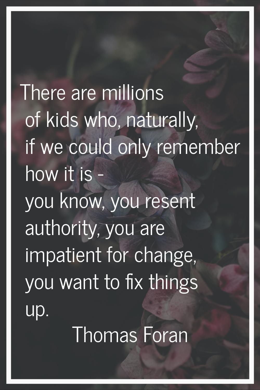 There are millions of kids who, naturally, if we could only remember how it is - you know, you rese