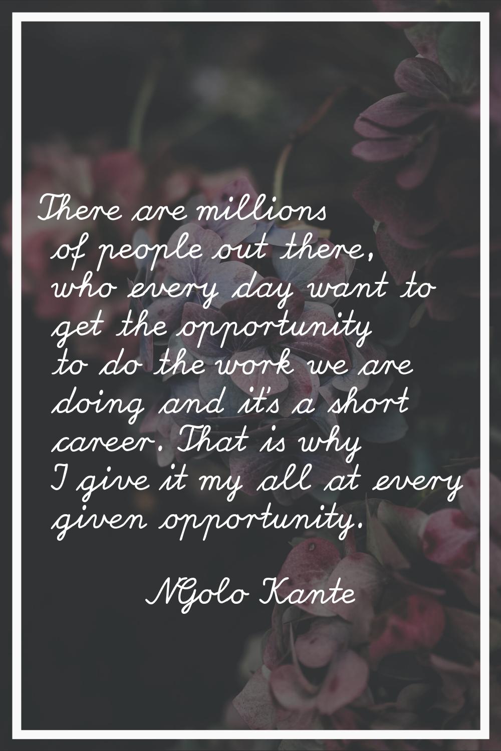 There are millions of ­people out there, who every day want to get the opportunity to do the work w
