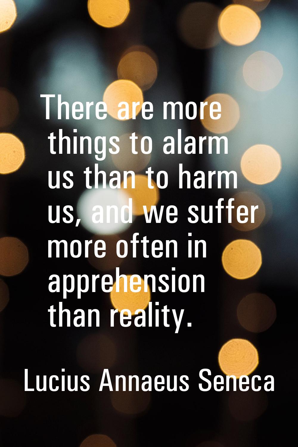 There are more things to alarm us than to harm us, and we suffer more often in apprehension than re
